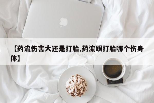 流产药网上专门卖店微信【药流伤害大还是打胎,药流跟打胎哪个伤身体】