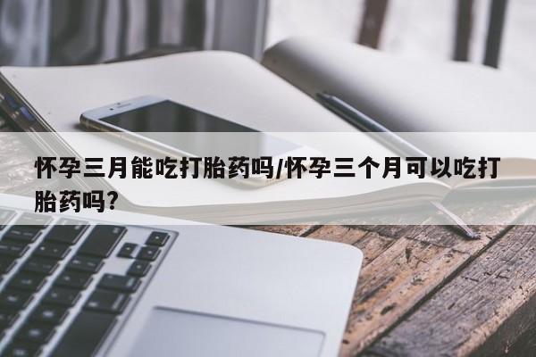 流产药网上专门卖店微信怀孕三月能吃打胎药吗/怀孕三个月可以吃打胎药吗?