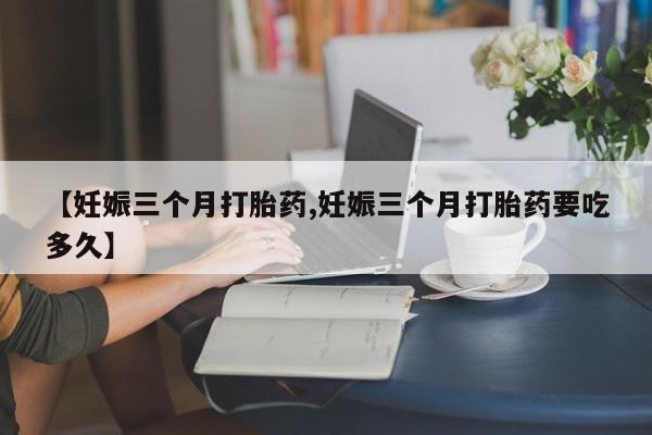 流产药网上专门卖店微信【妊娠三个月打胎药,妊娠三个月打胎药要吃多久】