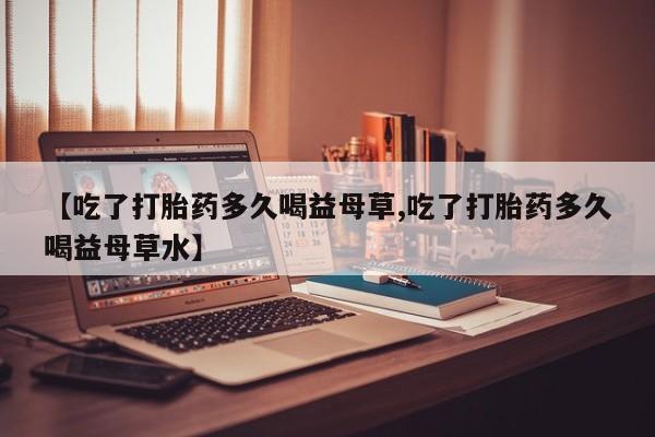 流产药网上专门卖店微信【吃了打胎药多久喝益母草,吃了打胎药多久喝益母草水】