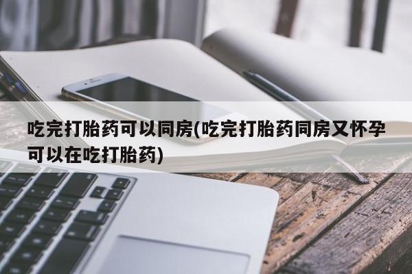流产药网上专门卖店微信吃完打胎药可以同房(吃完打胎药同房又怀孕可以在吃打胎药)
