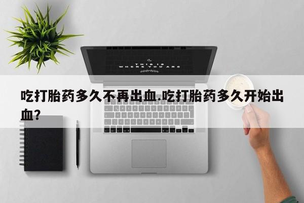 流产药网上专门卖店微信吃打胎药多久不再出血.吃打胎药多久开始出血？