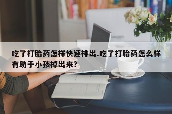 流产药网上专门卖店微信吃了打胎药怎样快速排出.吃了打胎药怎么样有助于小孩掉出来？