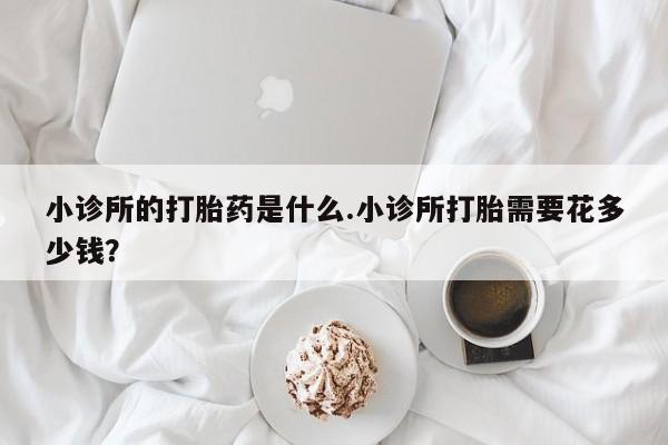 流产药网上专门卖店微信小诊所的打胎药是什么.小诊所打胎需要花多少钱？