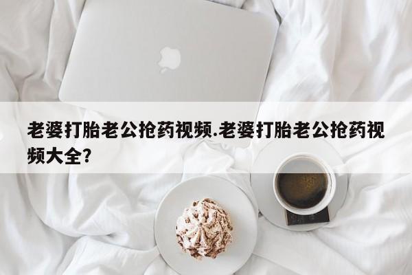流产药网上专门卖店微信老婆打胎老公抢药视频.老婆打胎老公抢药视频大全？