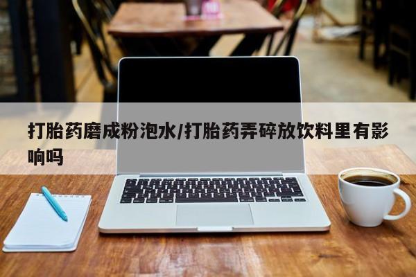流产药网上专门卖店微信打胎药磨成粉泡水/打胎药弄碎放饮料里有影响吗