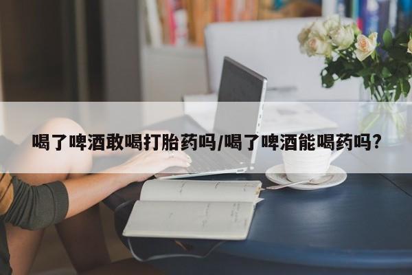 流产药网上专门卖店微信喝了啤酒敢喝打胎药吗/喝了啤酒能喝药吗?