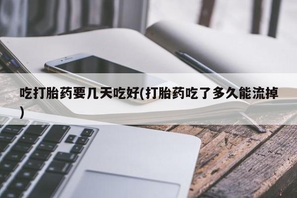 流产药网上专门卖店微信吃打胎药要几天吃好(打胎药吃了多久能流掉)