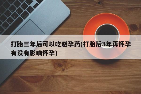 流产药网上专门卖店微信打胎三年后可以吃避孕药(打胎后3年再怀孕有没有影响怀孕)