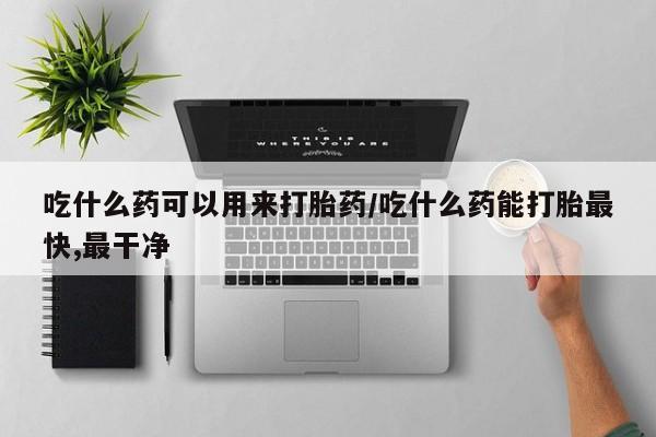 流产药网上专门卖店微信吃什么药可以用来打胎药/吃什么药能打胎最快,最干净