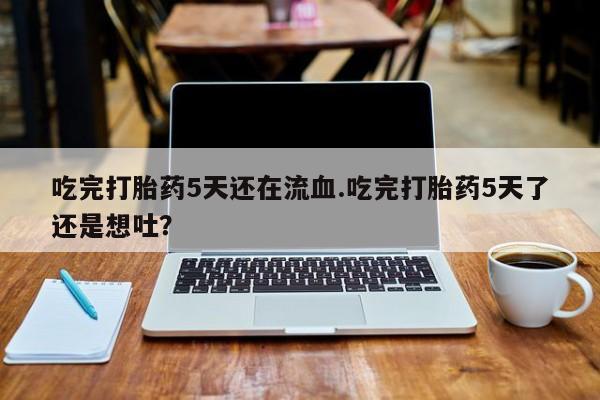 流产药网上专门卖店微信吃完打胎药5天还在流血.吃完打胎药5天了还是想吐？
