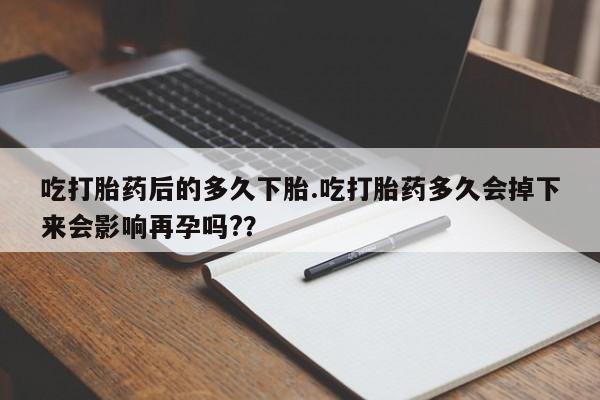 流产药网上专门卖店微信吃打胎药后的多久下胎.吃打胎药多久会掉下来会影响再孕吗?？