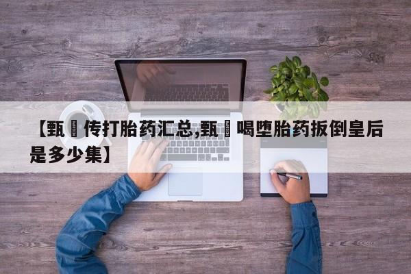 流产药网上专门卖店微信【甄嬛传打胎药汇总,甄嬛喝堕胎药扳倒皇后是多少集】