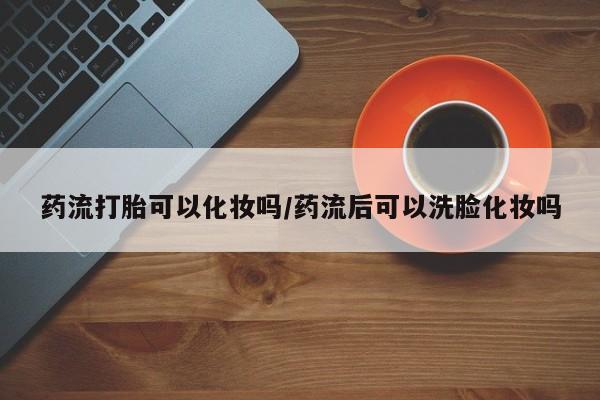 流产药网上专门卖店微信药流打胎可以化妆吗/药流后可以洗脸化妆吗