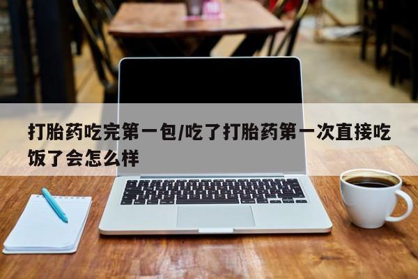 流产药网上专门卖店微信打胎药吃完第一包/吃了打胎药第一次直接吃饭了会怎么样