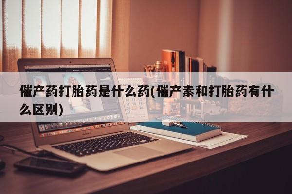 流产药网上专门卖店微信催产药打胎药是什么药(催产素和打胎药有什么区别)