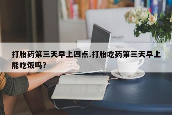 流产药网上专门卖店微信打胎药第三天早上四点.打胎吃药第三天早上能吃饭吗？