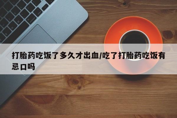 流产药网上专门卖店微信打胎药吃饭了多久才出血/吃了打胎药吃饭有忌口吗