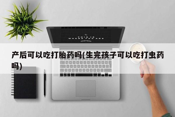 流产药网上专门卖店微信产后可以吃打胎药吗(生完孩子可以吃打虫药吗)