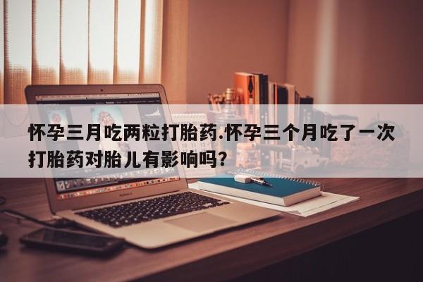 流产药网上专门卖店微信怀孕三月吃两粒打胎药.怀孕三个月吃了一次打胎药对胎儿有影响吗？