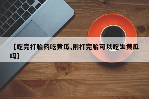 流产药网上专门卖店微信【吃完打胎药吃黄瓜,刚打完胎可以吃生黄瓜吗】