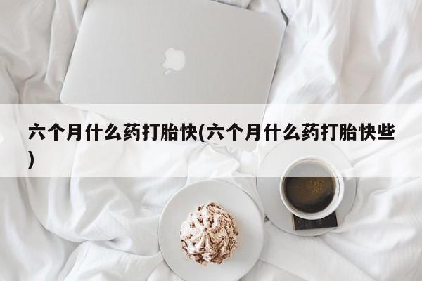 流产药网上专门卖店微信六个月什么药打胎快(六个月什么药打胎快些)