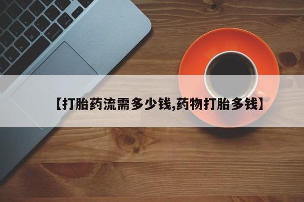 流产药网上专门卖店微信【打胎药流需多少钱,药物打胎多钱】