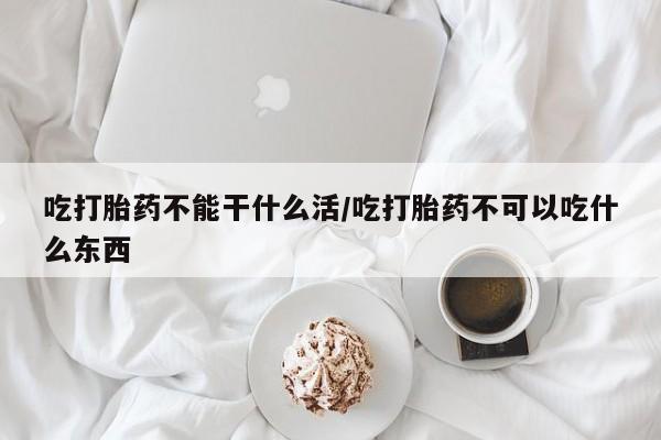 流产药网上专门卖店微信吃打胎药不能干什么活/吃打胎药不可以吃什么东西