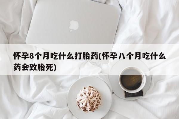 流产药网上专门卖店微信怀孕8个月吃什么打胎药(怀孕八个月吃什么药会致胎死)