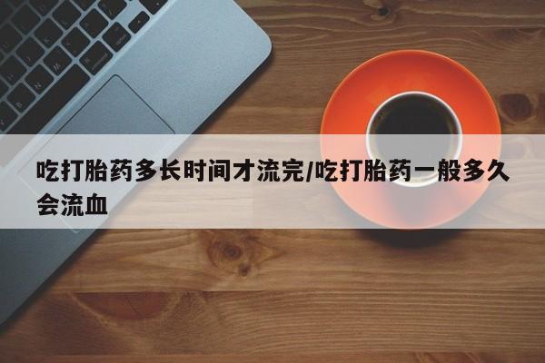 流产药网上专门卖店微信吃打胎药多长时间才流完/吃打胎药一般多久会流血