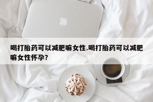 流产药网上专门卖店微信喝打胎药可以减肥嘛女性.喝打胎药可以减肥嘛女性怀孕？