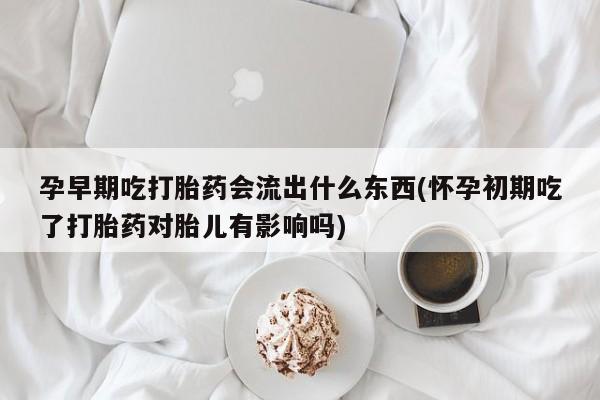 流产药网上专门卖店微信孕早期吃打胎药会流出什么东西(怀孕初期吃了打胎药对胎儿有影响吗)
