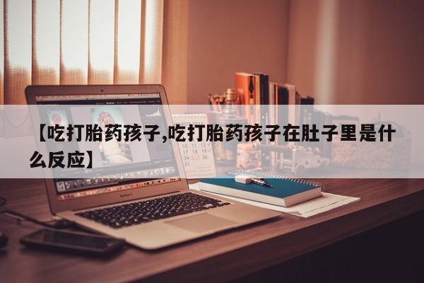 流产药网上专门卖店微信【吃打胎药孩子,吃打胎药孩子在肚子里是什么反应】