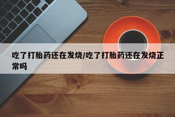 流产药网上专门卖店微信吃了打胎药还在发烧/吃了打胎药还在发烧正常吗