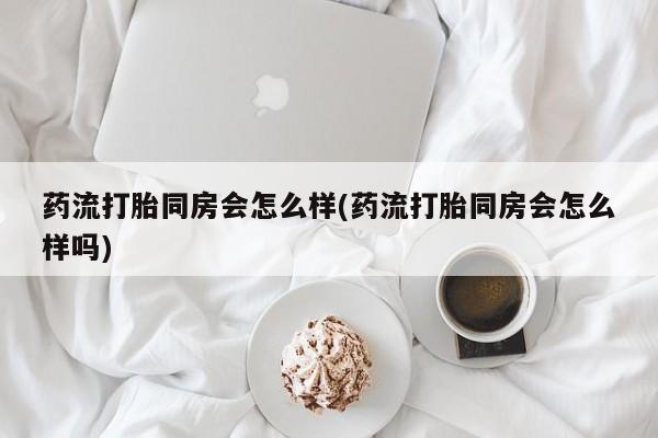 流产药网上专门卖店微信药流打胎同房会怎么样(药流打胎同房会怎么样吗)