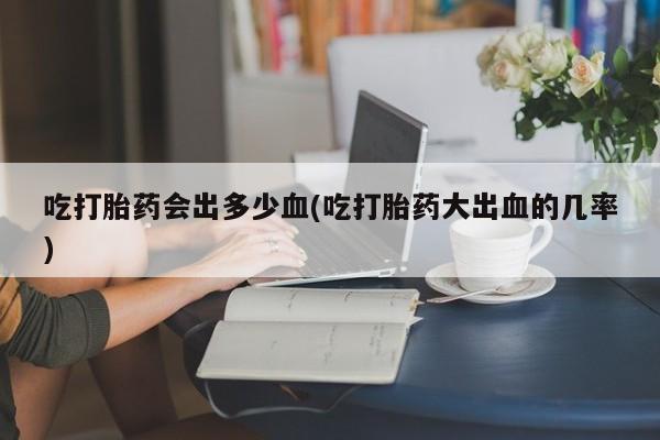 流产药网上专门卖店微信吃打胎药会出多少血(吃打胎药大出血的几率)