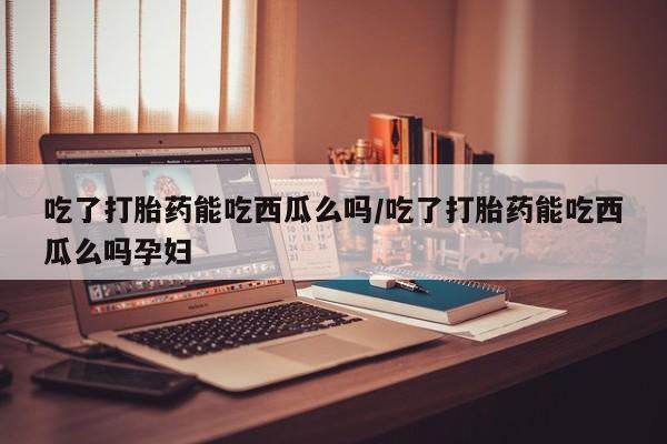 流产药网上专门卖店微信吃了打胎药能吃西瓜么吗/吃了打胎药能吃西瓜么吗孕妇