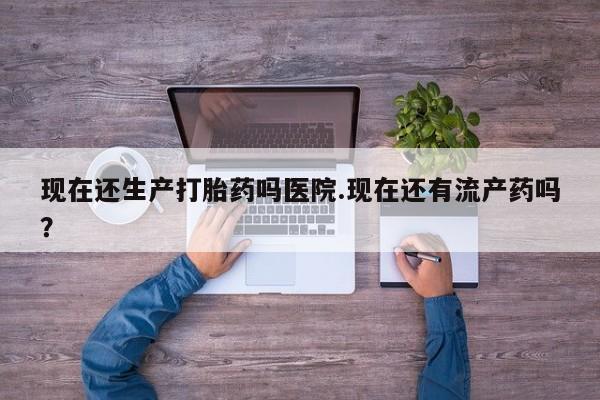 流产药网上专门卖店微信现在还生产打胎药吗医院.现在还有流产药吗？