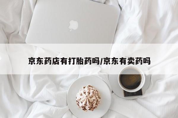流产药网上专门卖店微信京东药店有打胎药吗/京东有卖药吗