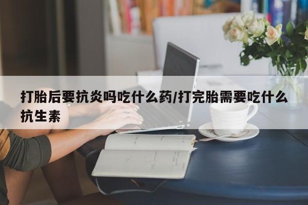 流产药网上专门卖店微信打胎后要抗炎吗吃什么药/打完胎需要吃什么抗生素