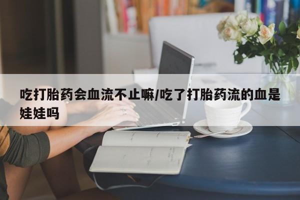 流产药网上专门卖店微信吃打胎药会血流不止嘛/吃了打胎药流的血是娃娃吗