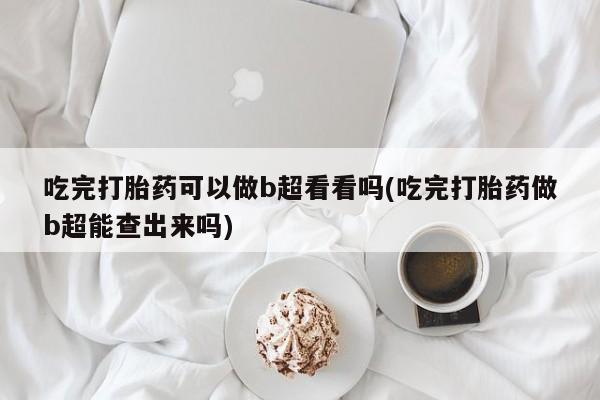 流产药网上专门卖店微信吃完打胎药可以做b超看看吗(吃完打胎药做b超能查出来吗)