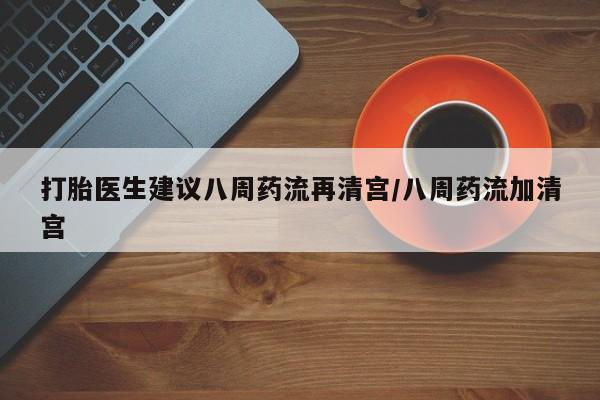流产药网上专门卖店微信打胎医生建议八周药流再清宫/八周药流加清宫