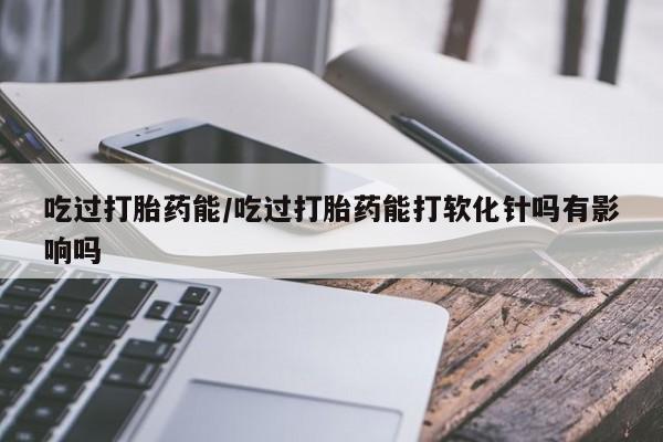 流产药网上专门卖店微信吃过打胎药能/吃过打胎药能打软化针吗有影响吗