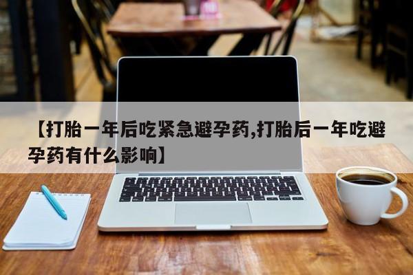 流产药网上专门卖店微信【打胎一年后吃紧急避孕药,打胎后一年吃避孕药有什么影响】