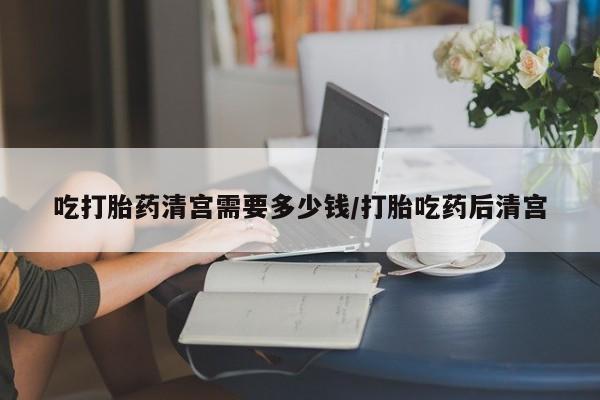 流产药网上专门卖店微信吃打胎药清宫需要多少钱/打胎吃药后清宫