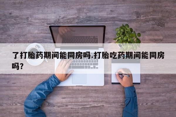 流产药网上专门卖店微信了打胎药期间能同房吗.打胎吃药期间能同房吗？