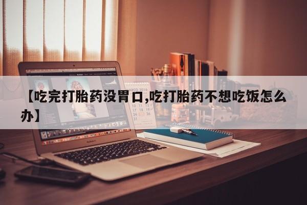流产药网上专门卖店微信【吃完打胎药没胃口,吃打胎药不想吃饭怎么办】