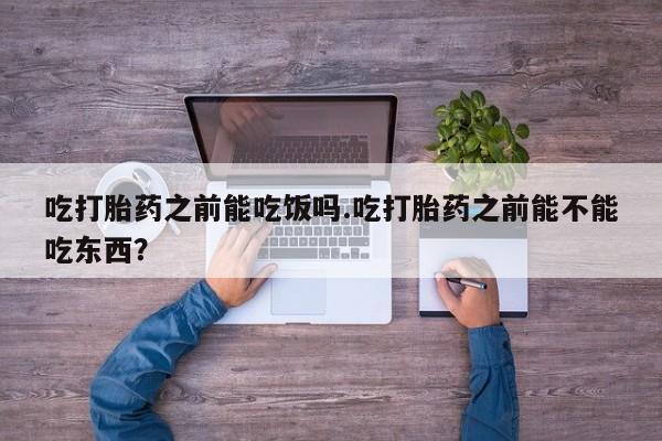流产药网上专门卖店微信吃打胎药之前能吃饭吗.吃打胎药之前能不能吃东西？