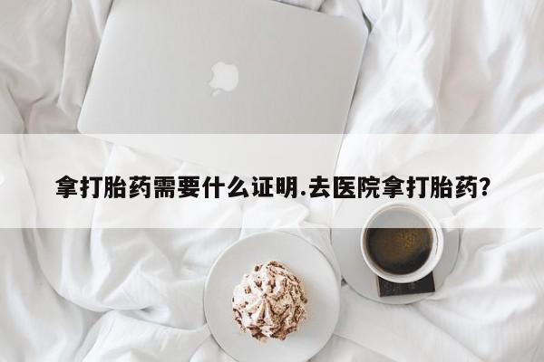 流产药网上专门卖店微信拿打胎药需要什么证明.去医院拿打胎药？